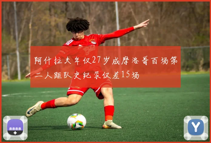 阿什拉夫年仅27岁成摩洛哥百场第二人距队史纪录仅差15场