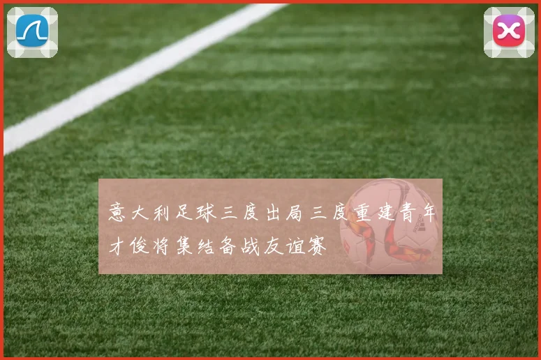 意大利足球三度出局三度重建青年才俊将集结备战友谊赛