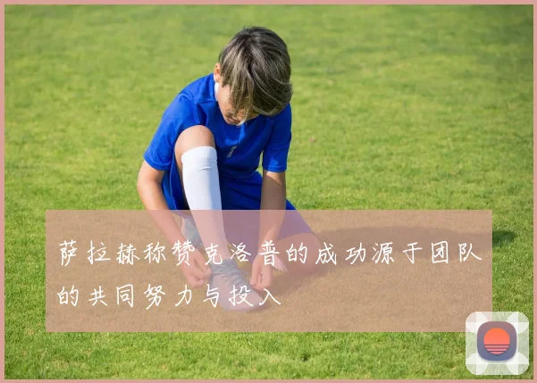 萨拉赫称赞克洛普的成功源于团队的共同努力与投入