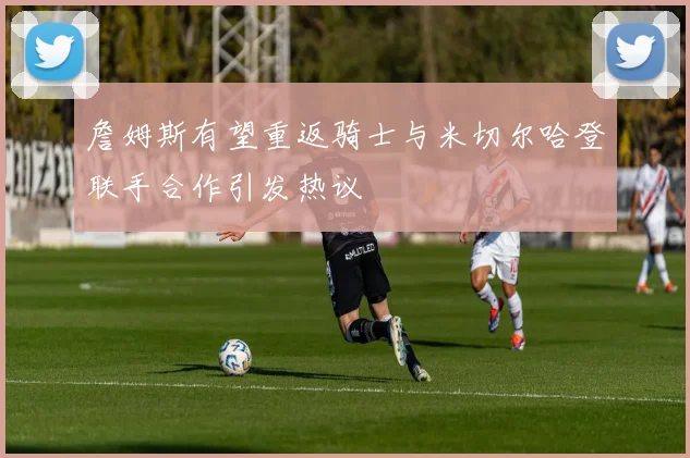 詹姆斯有望重返骑士与米切尔哈登联手合作引发热议