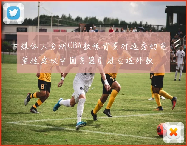 媒体人分析CBA教练背景对选秀的重要性建议中国男篮引进合适外教