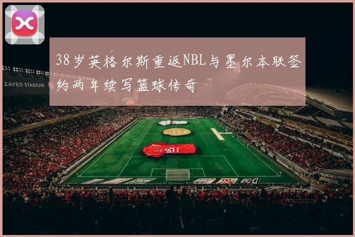 38岁英格尔斯重返NBL与墨尔本联签约两年续写篮球传奇