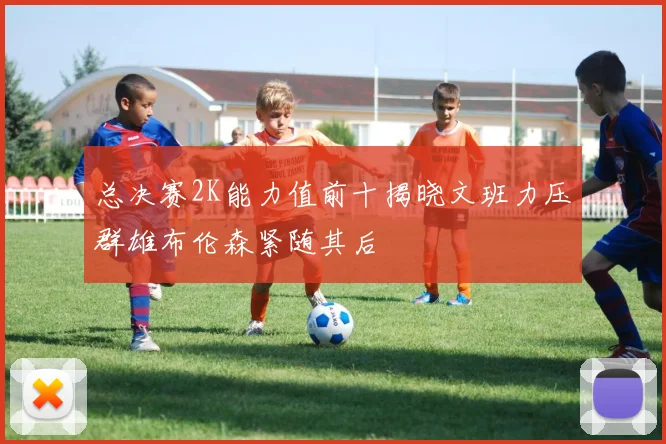 总决赛2K能力值前十揭晓文班力压群雄布伦森紧随其后