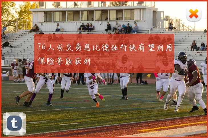 76人或交易恩比德独行侠有望利用保险条款获利