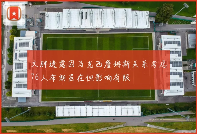 文胖透露因马克西詹姆斯关系考虑76人布朗虽在但影响有限