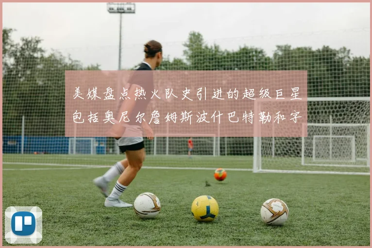 美媒盘点热火队史引进的超级巨星包括奥尼尔詹姆斯波什巴特勒和字母哥