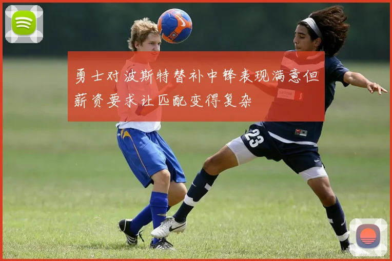 勇士对波斯特替补中锋表现满意但薪资要求让匹配变得复杂