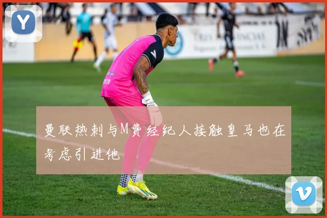 曼联热刺与M费经纪人接触皇马也在考虑引进他