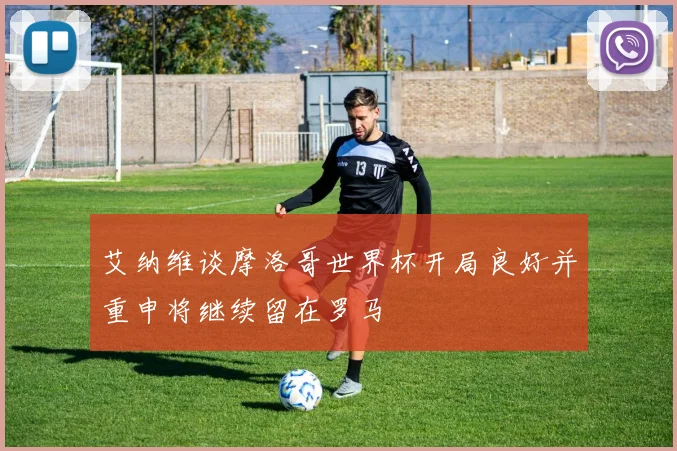 艾纳维谈摩洛哥世界杯开局良好并重申将继续留在罗马