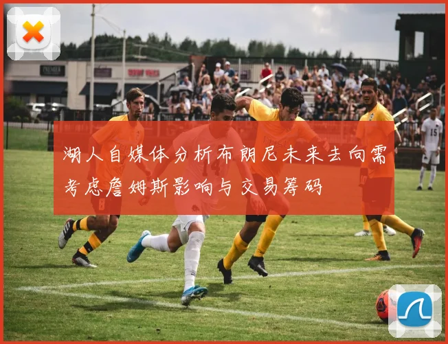 湖人自媒体分析布朗尼未来去向需考虑詹姆斯影响与交易筹码